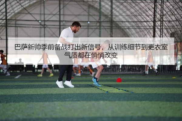 巴萨新帅季前备战打出新信号，从训练细节到更衣室气质都在悄悄改变